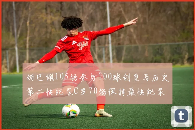 姆巴佩105场参与100球创皇马历史第二快纪录C罗70场保持最快纪录