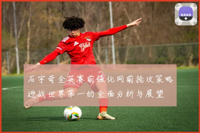 石宇奇全英赛前强化网前抢攻策略迎战世界第一的全面分析与展望