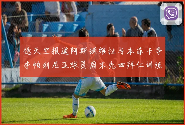 德天空报道阿斯顿维拉与本菲卡争夺帕利尼亚球员周末先回拜仁训练