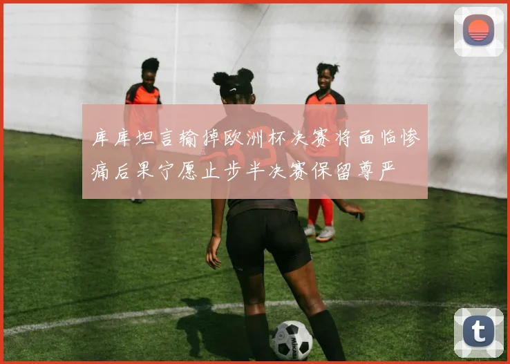 库库坦言输掉欧洲杯决赛将面临惨痛后果宁愿止步半决赛保留尊严