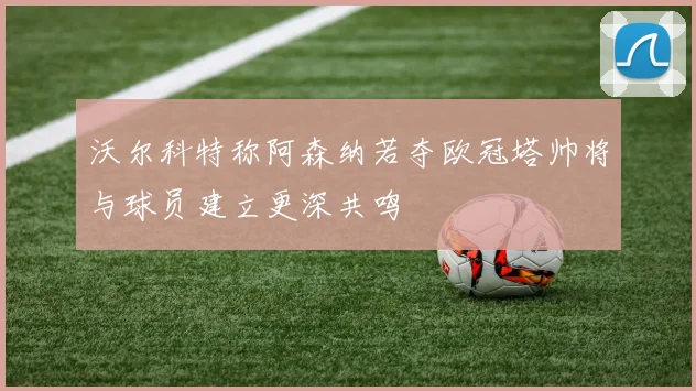 沃尔科特称阿森纳若夺欧冠塔帅将与球员建立更深共鸣