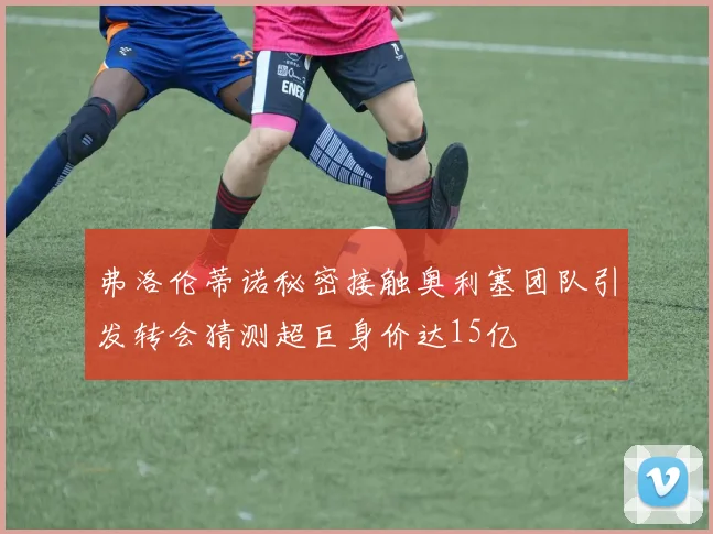 弗洛伦蒂诺秘密接触奥利塞团队引发转会猜测超巨身价达15亿
