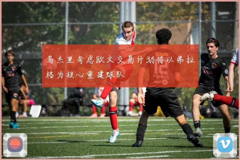 乌杰里考虑欧文交易计划将以弗拉格为核心重建球队