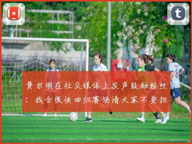 费尔明在社交媒体上发声鼓励粉丝：我会很快回归赛场请大家不要担心