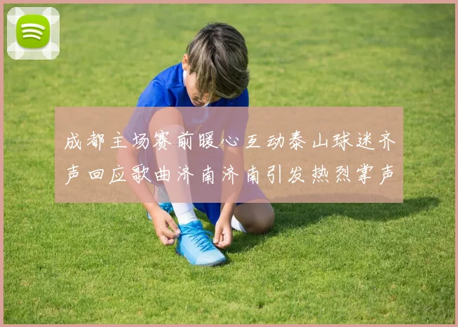 成都主场赛前暖心互动泰山球迷齐声回应歌曲济南济南引发热烈掌声