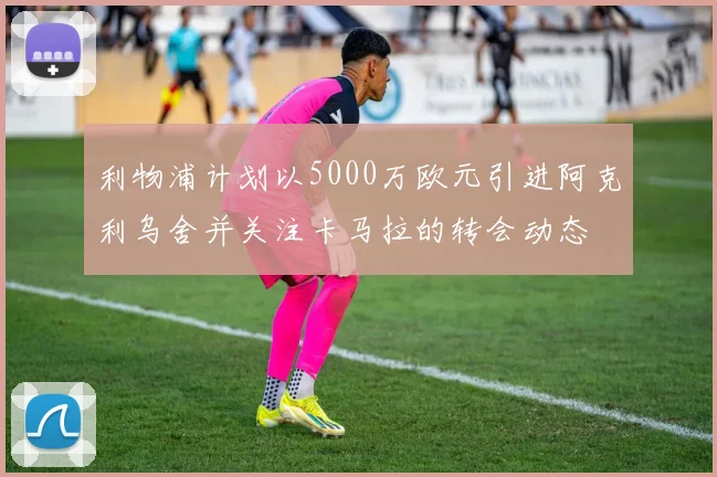 利物浦计划以5000万欧元引进阿克利乌舍并关注卡马拉的转会动态