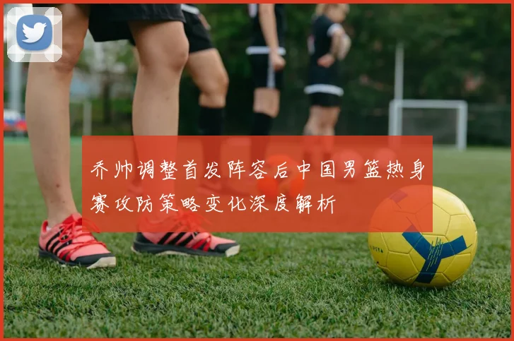 乔帅调整首发阵容后中国男篮热身赛攻防策略变化深度解析