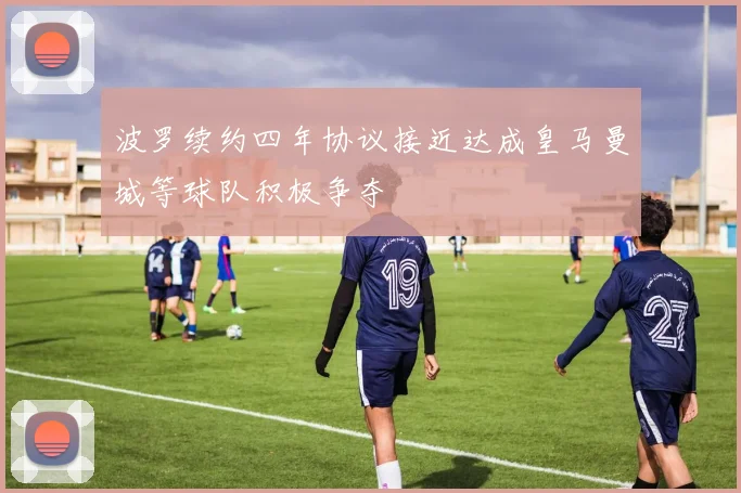 波罗续约四年协议接近达成皇马曼城等球队积极争夺
