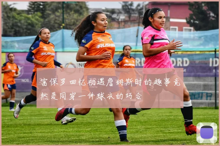 富保罗回忆初遇詹姆斯时的趣事竟然是同穿一件球衣的巧合