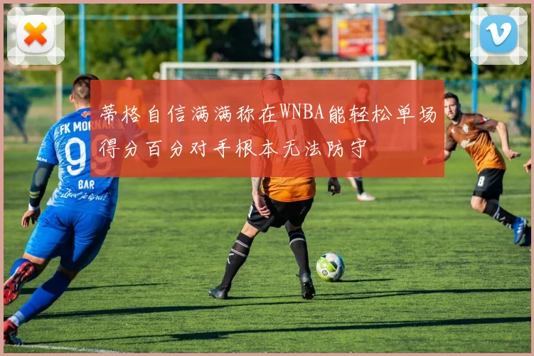 蒂格自信满满称在WNBA能轻松单场得分百分对手根本无法防守