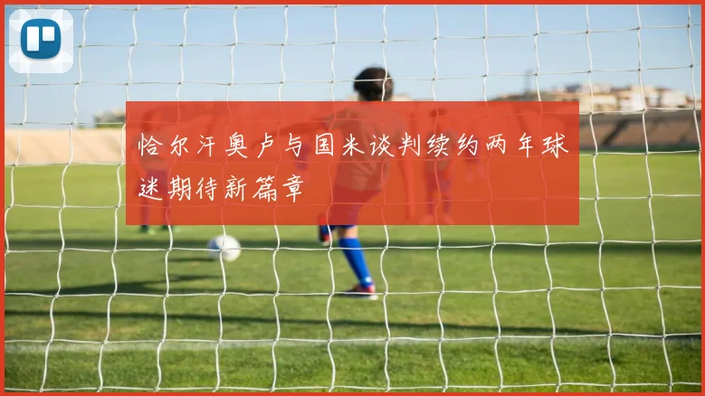 恰尔汗奥卢与国米谈判续约两年球迷期待新篇章