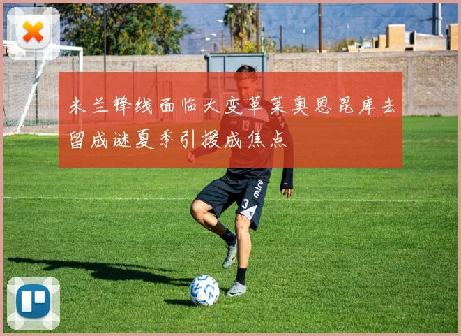 米兰锋线面临大变革莱奥恩昆库去留成谜夏季引援成焦点