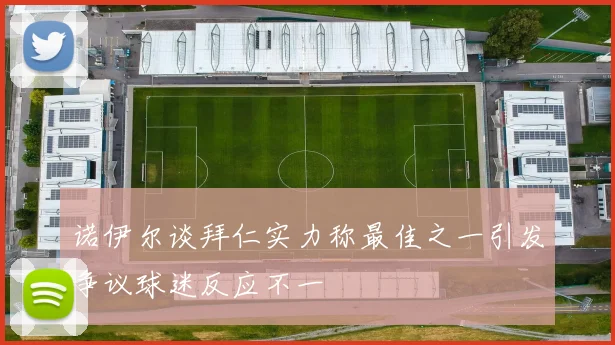 诺伊尔谈拜仁实力称最佳之一引发争议球迷反应不一