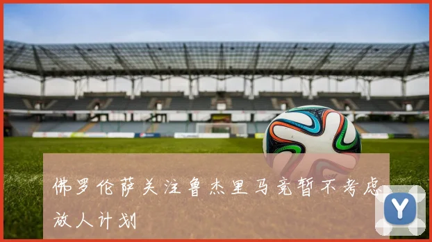 佛罗伦萨关注鲁杰里马竞暂不考虑放人计划