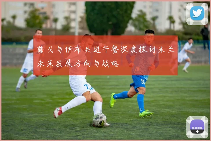 隆戈与伊布共进午餐深度探讨米兰未来发展方向与战略
