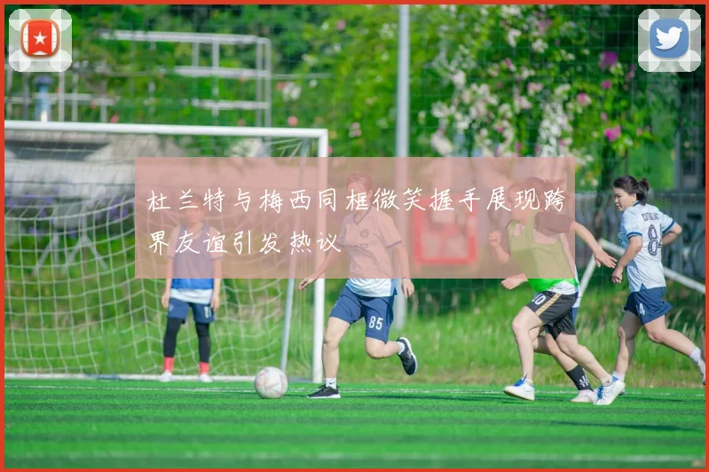 杜兰特与梅西同框微笑握手展现跨界友谊引发热议