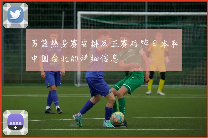 男篮热身赛安排及正赛对阵日本和中国台北的详细信息