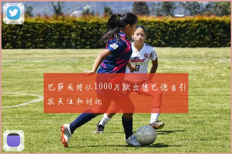 巴萨或将以1000万欧出售巴德吉引发关注和讨论