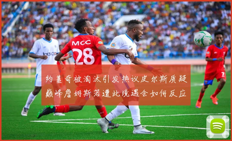 约基奇被淘汰引发热议皮尔斯质疑巅峰詹姆斯若遭此境遇会如何反应