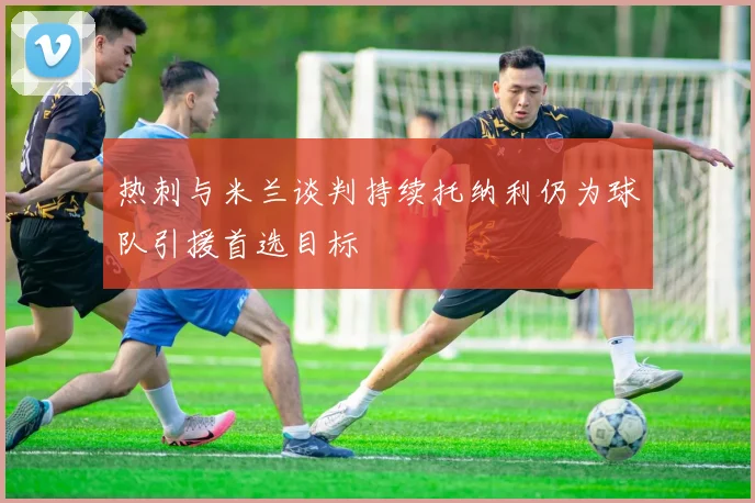 热刺与米兰谈判持续托纳利仍为球队引援首选目标