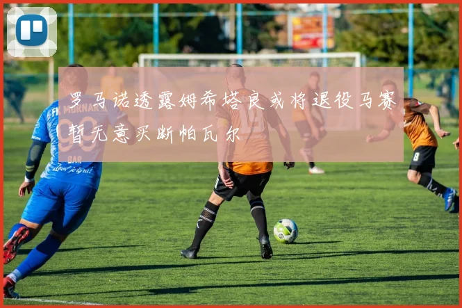 罗马诺透露姆希塔良或将退役马赛暂无意买断帕瓦尔
