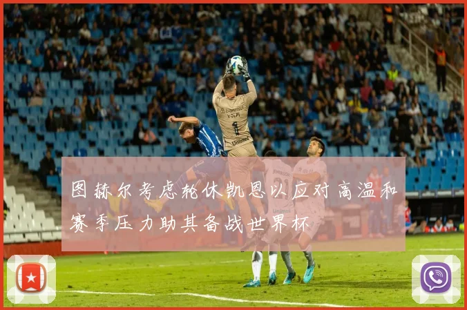 图赫尔考虑轮休凯恩以应对高温和赛季压力助其备战世界杯