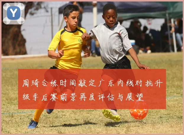 周琦合练时间敲定广东内线对抗升级季后赛前景再度评估与展望