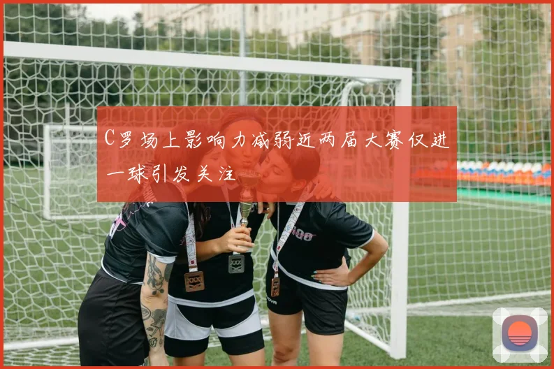C罗场上影响力减弱近两届大赛仅进一球引发关注
