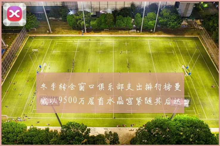 冬季转会窗口俱乐部支出排行榜曼城以9500万居首水晶宫紧随其后达8970万