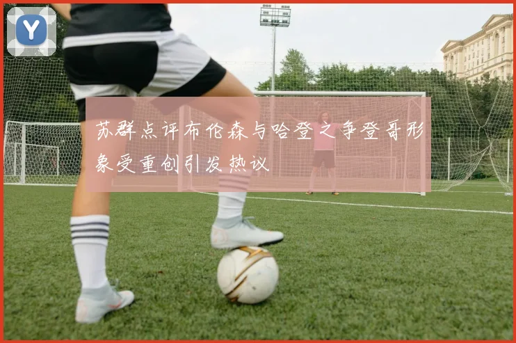 苏群点评布伦森与哈登之争登哥形象受重创引发热议