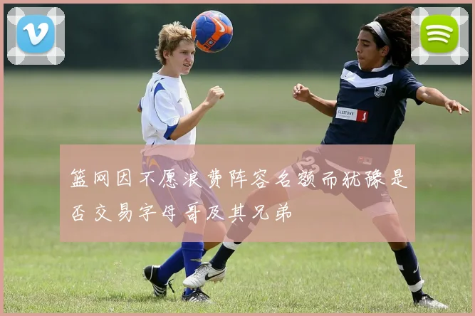 篮网因不愿浪费阵容名额而犹豫是否交易字母哥及其兄弟