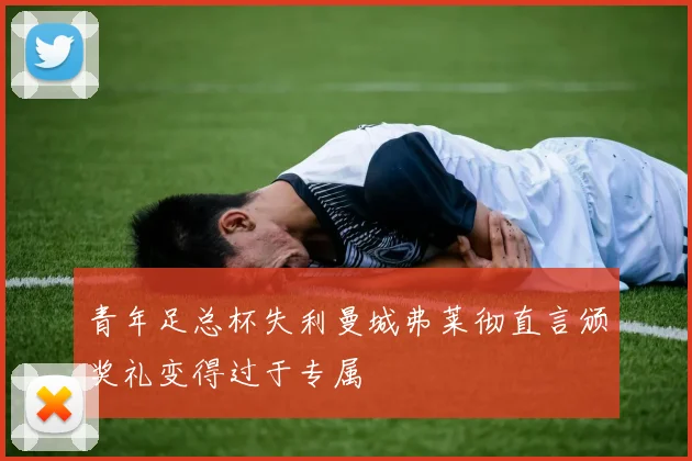 青年足总杯失利曼城弗莱彻直言颁奖礼变得过于专属