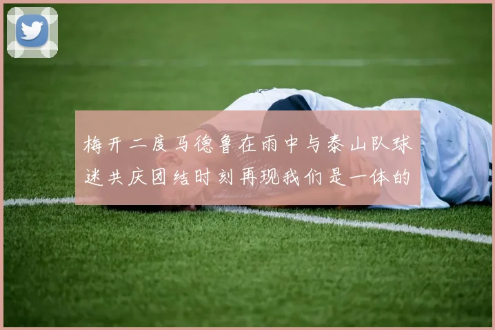 梅开二度马德鲁在雨中与泰山队球迷共庆团结时刻再现我们是一体的精神