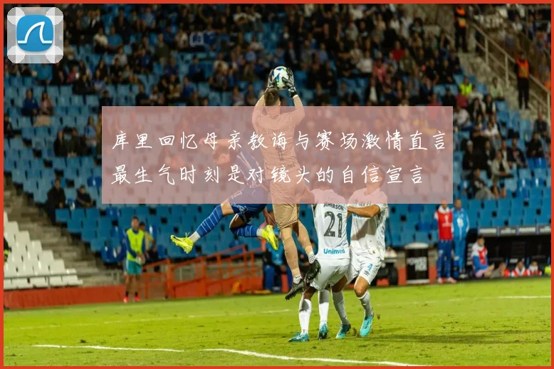库里回忆母亲教诲与赛场激情直言最生气时刻是对镜头的自信宣言