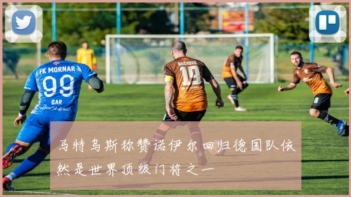 马特乌斯称赞诺伊尔回归德国队依然是世界顶级门将之一